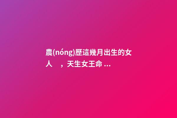 農(nóng)歷這幾月出生的女人，天生女王命，誰娶誰發(fā)財